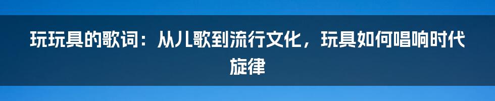 玩玩具的歌词：从儿歌到流行文化，玩具如何唱响时代旋律