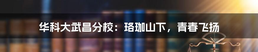 华科大武昌分校:珞珈山下,青春飞扬