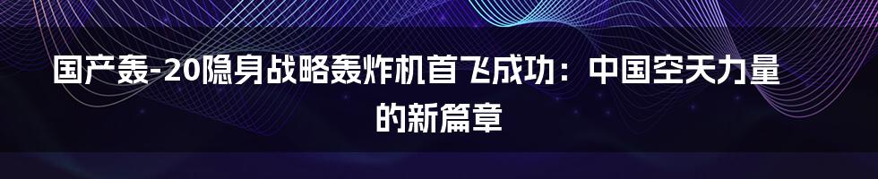 国产轰-20隐身战略轰炸机首飞成功：中国空天力量的新篇章