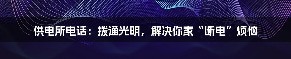 供电所电话:拨通光明,解决你家“断电”烦恼