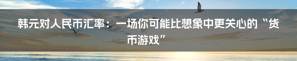 韩元对人民币汇率:一场你可能比想象中更关心的“货币游戏”