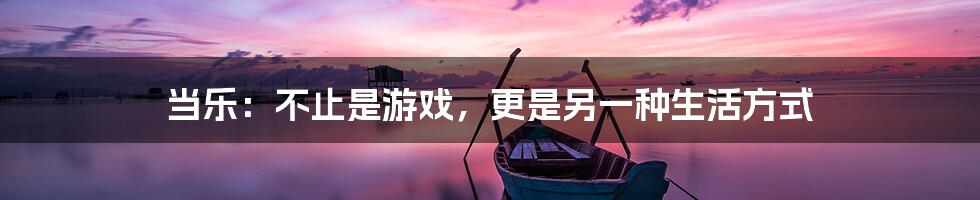 当乐:不止是游戏,更是另一种生活方式