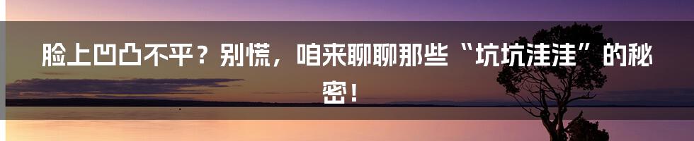 脸上凹凸不平？别慌，咱来聊聊那些“坑坑洼洼”的秘密！