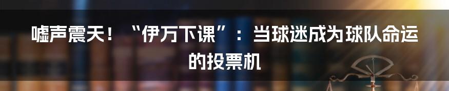 嘘声震天！“伊万下课”：当球迷成为球队命运的投票机