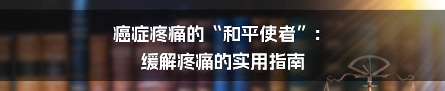 癌症疼痛的“和平使者”: 缓解疼痛的实用指南