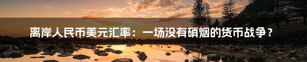 离岸人民币美元汇率：一场没有硝烟的货币战争？