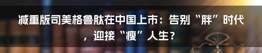 减重版司美格鲁肽在中国上市：告别“胖”时代，迎接“瘦”人生？