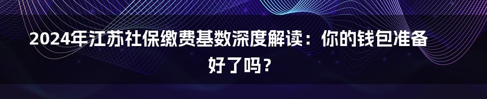 2024年江苏社保缴费基数深度解读：你的钱包准备好了吗？