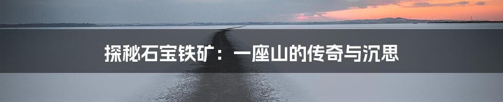 探秘石宝铁矿：一座山的传奇与沉思
