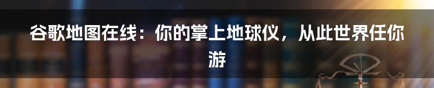 谷歌地图在线：你的掌上地球仪，从此世界任你游