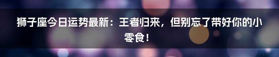 狮子座今日运势最新：王者归来，但别忘了带好你的小零食！