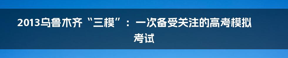 2013乌鲁木齐“三模”：一次备受关注的高考模拟考试