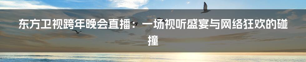 东方卫视跨年晚会直播:一场视听盛宴与网络狂欢的碰撞