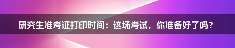 研究生准考证打印时间:这场考试,你准备好了吗?