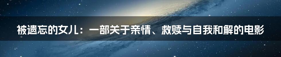 被遗忘的女儿:一部关于亲情、救赎与自我和解的电影