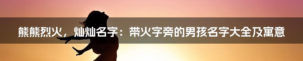 熊熊烈火，灿灿名字：带火字旁的男孩名字大全及寓意