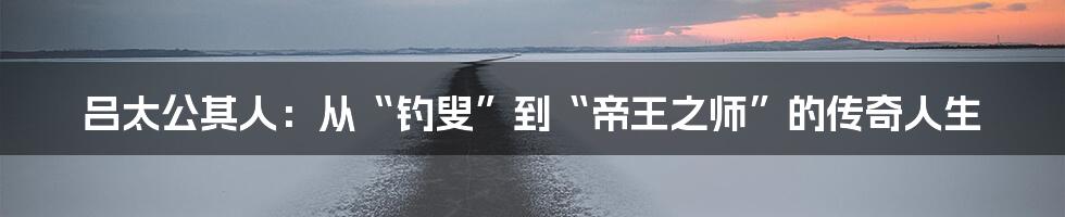 吕太公其人：从“钓叟”到“帝王之师”的传奇人生
