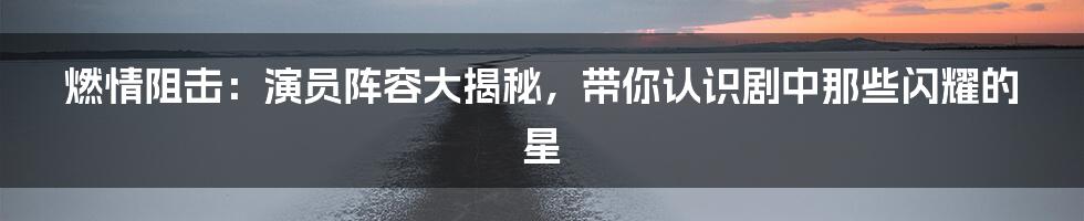 燃情阻击:演员阵容大揭秘,带你认识剧中那些闪耀的星