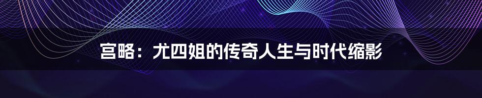 宫略：尤四姐的传奇人生与时代缩影