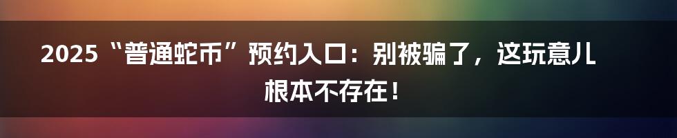2025“普通蛇币”预约入口:别被骗了,这玩意儿根本不存在!