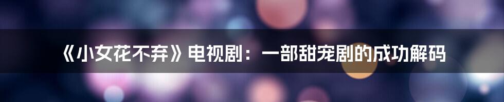 《小女花不弃》电视剧：一部甜宠剧的成功解码