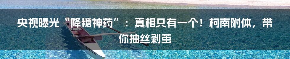 央视曝光“降糖神药”:真相只有一个!柯南附体,带你抽丝剥茧