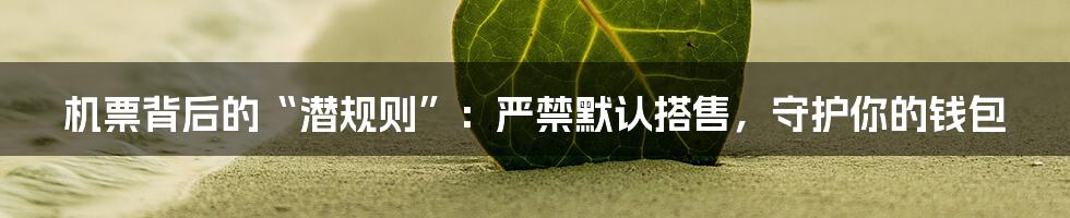 机票背后的“潜规则”：严禁默认搭售，守护你的钱包