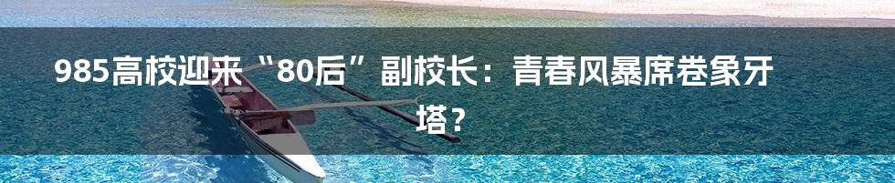985高校迎来“80后”副校长：青春风暴席卷象牙塔？