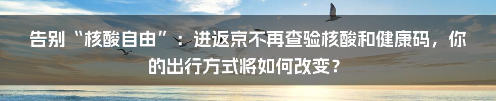 告别“核酸自由”:进返京不再查验核酸和健康码,你的出行方式将如何改变?