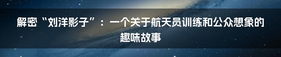解密“刘洋影子”：一个关于航天员训练和公众想象的趣味故事