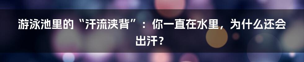 游泳池里的“汗流浃背”:你一直在水里,为什么还会出汗?