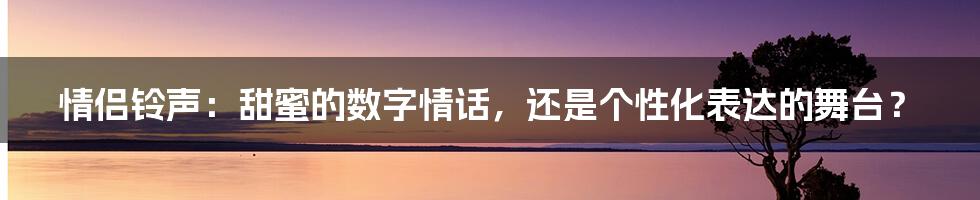 情侣铃声：甜蜜的数字情话，还是个性化表达的舞台？
