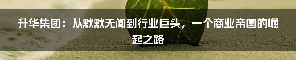 升华集团:从默默无闻到行业巨头,一个商业帝国的崛起之路
