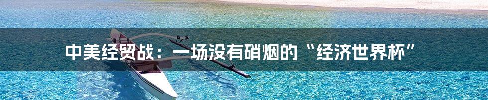 中美经贸战：一场没有硝烟的“经济世界杯”