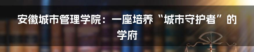 安徽城市管理学院：一座培养“城市守护者”的学府