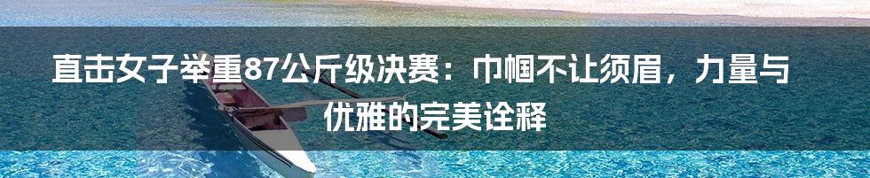 直击女子举重87公斤级决赛：巾帼不让须眉，力量与优雅的完美诠释