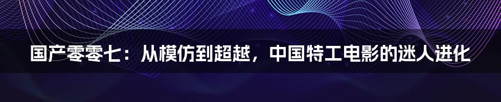 国产零零七：从模仿到超越，中国特工电影的迷人进化