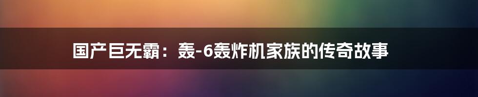国产巨无霸：轰-6轰炸机家族的传奇故事