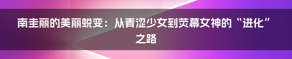 南圭丽的美丽蜕变：从青涩少女到荧幕女神的“进化”之路