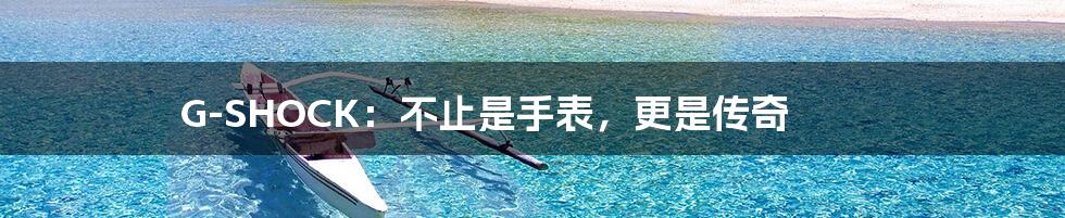 G-SHOCK:不止是手表,更是传奇