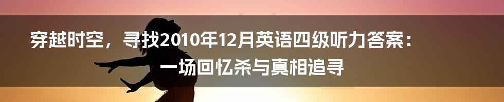 穿越时空，寻找2010年12月英语四级听力答案：一场回忆杀与真相追寻