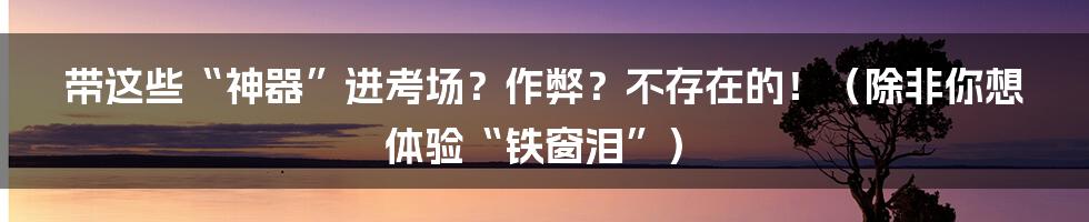 带这些“神器”进考场？作弊？不存在的！（除非你想体验“铁窗泪”）