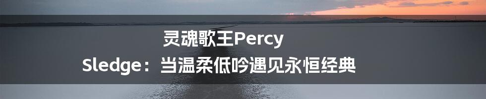 灵魂歌王Percy Sledge：当温柔低吟遇见永恒经典