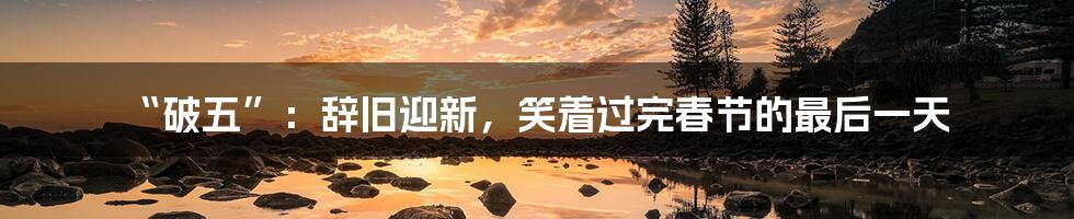 “破五”：辞旧迎新，笑着过完春节的最后一天