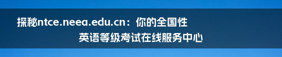 探秘ntce.neea.edu.cn:你的全国性英语等级考试在线服务中心