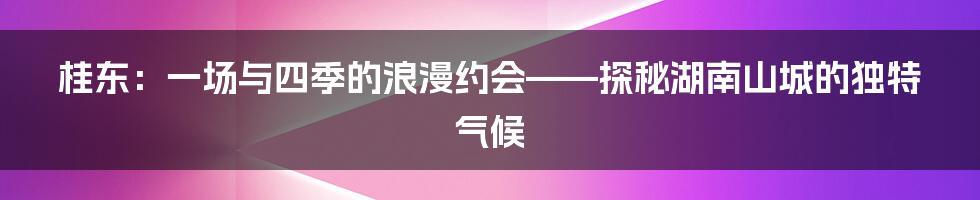 桂东：一场与四季的浪漫约会——探秘湖南山城的独特气候