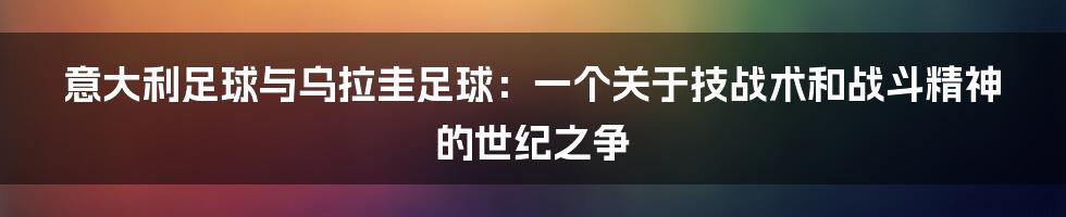 意大利足球与乌拉圭足球：一个关于技战术和战斗精神的世纪之争