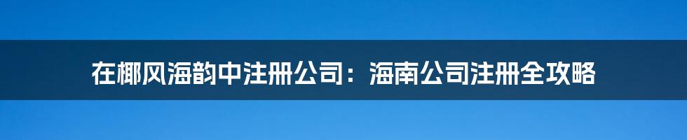 在椰风海韵中注册公司：海南公司注册全攻略