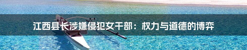 江西县长涉嫌侵犯女干部:权力与道德的博弈