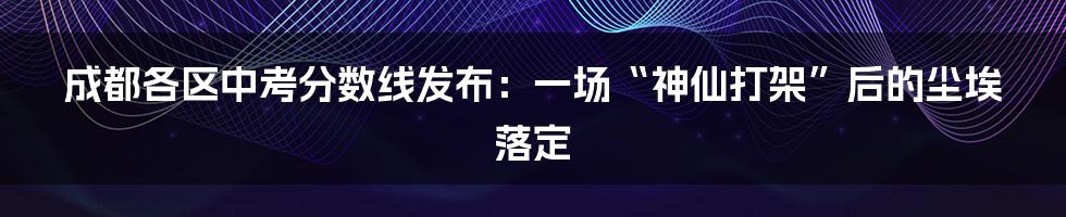 成都各区中考分数线发布:一场“神仙打架”后的尘埃落定